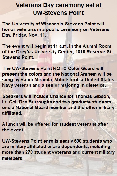 The University of Wisconsin-Stevens Point will honor veterans in a public ceremony on Veterans Day, Friday, Nov. 11. The event will begin at 11 a.m. in the Alumni Room of the Dreyfus University Center, 1015 Reserve St., Stevens Point. The UW-Stevens Point ROTC Color Guard will present the colors and the National Anthem will be sung by Randi Miranda, Abbotsford, a United States Navy veteran and a senior majoring in dietetics. Speakers will include Chancellor Thomas Gibson, Lt. Col. Dax Burroughs and two graduate students, one a National Guard member and the other military affiliated. A lunch will be offered for student veterans after the event. UW-Stevens Point enrolls nearly 500 who are military affiliated or are dependents, including more than 270 student veterans and current military members.
